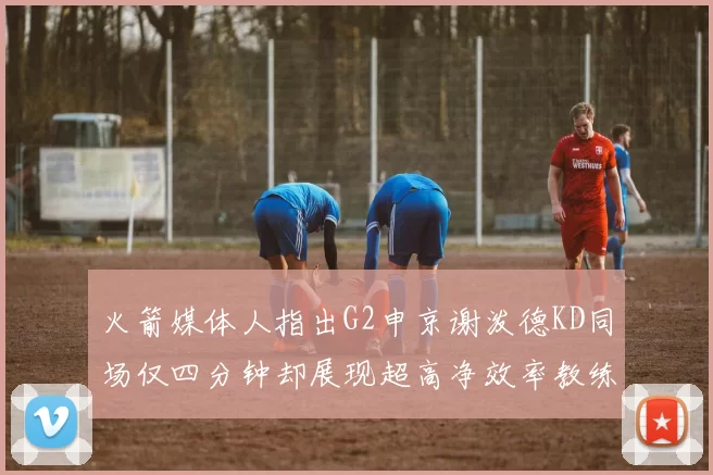 火箭媒体人指出G2申京谢泼德KD同场仅四分钟却展现超高净效率教练应负责任
