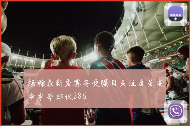 杨瀚森新秀赛备受瞩目关注度虽高命中率却仅286