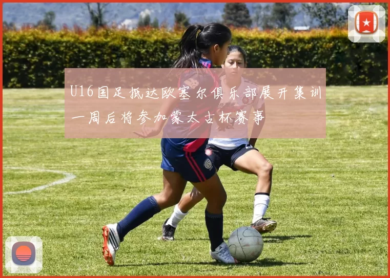 U16国足抵达欧塞尔俱乐部展开集训一周后将参加蒙太古杯赛事