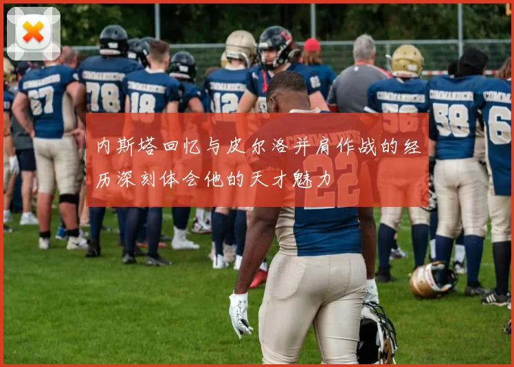 内斯塔回忆与皮尔洛并肩作战的经历深刻体会他的天才魅力