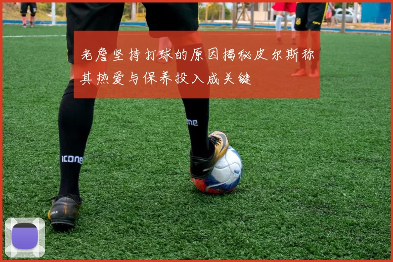 老詹坚持打球的原因揭秘皮尔斯称其热爱与保养投入成关键