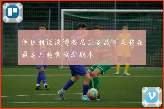 伊达利诺谈博洛尼亚备战不足将在最后几轮尝试新战术
