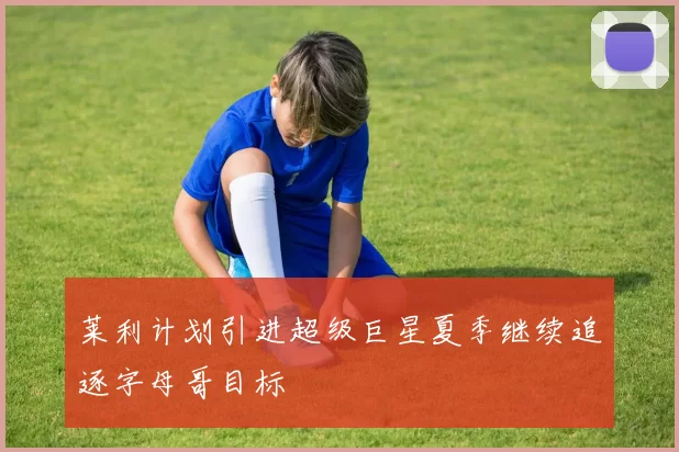 莱利计划引进超级巨星夏季继续追逐字母哥目标
