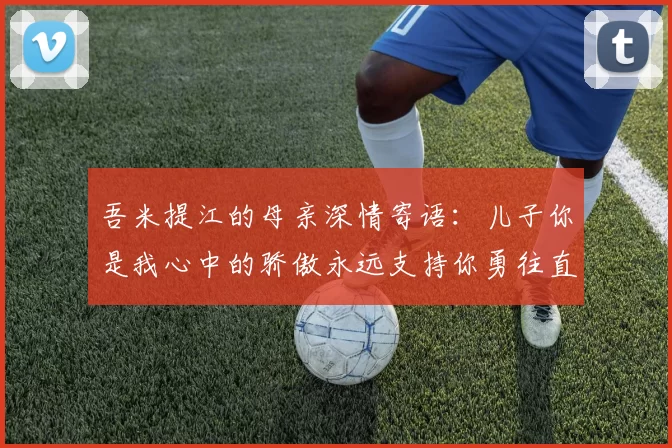 吾米提江的母亲深情寄语：儿子你是我心中的骄傲永远支持你勇往直前！