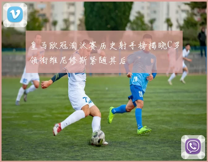 皇马欧冠淘汰赛历史射手榜揭晓C罗领衔维尼修斯紧随其后