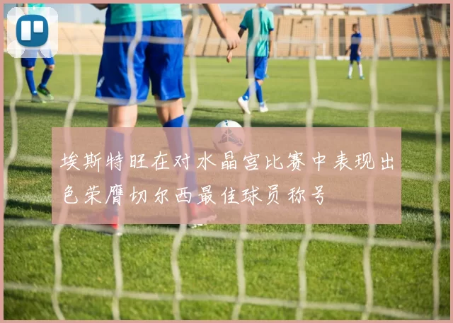 埃斯特旺在对水晶宫比赛中表现出色荣膺切尔西最佳球员称号