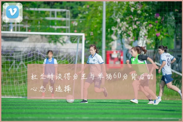 杜兰特谈得分王与单场60分背后的心态与选择