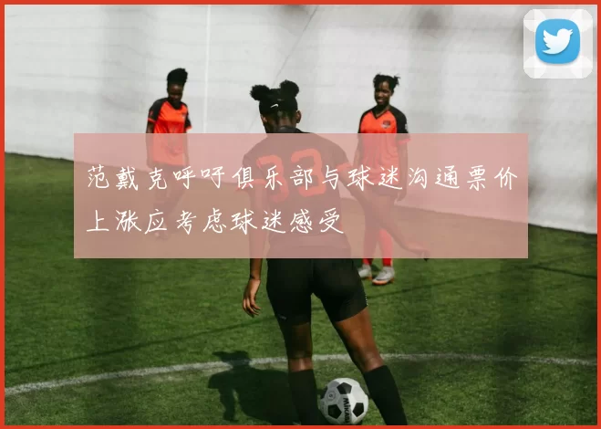 范戴克呼吁俱乐部与球迷沟通票价上涨应考虑球迷感受