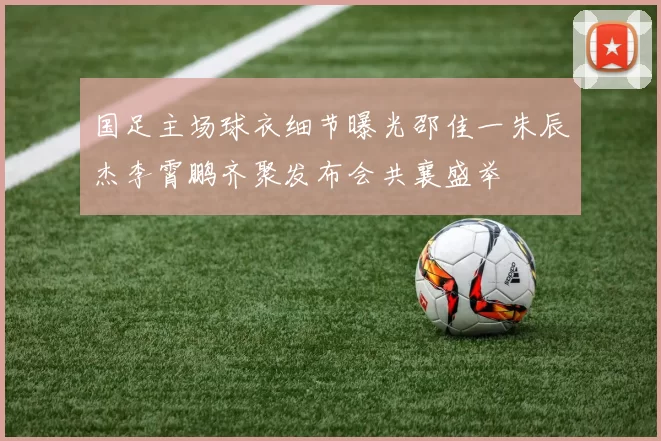 国足主场球衣细节曝光邵佳一朱辰杰李霄鹏齐聚发布会共襄盛举