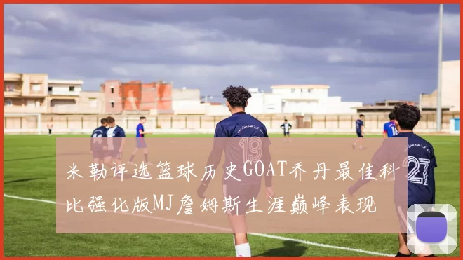 米勒评选篮球历史GOAT乔丹最佳科比强化版MJ詹姆斯生涯巅峰表现