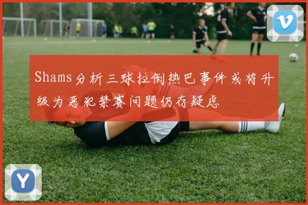 Shams分析三球拉倒热巴事件或将升级为恶犯禁赛问题仍存疑虑