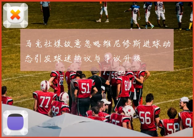 马竞社媒故意忽略维尼修斯进球动态引发球迷热议与争议升级