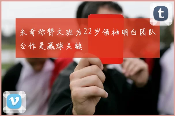 米奇称赞文班为22岁领袖明白团队合作是赢球关键
