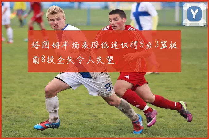 塔图姆半场表现低迷仅得5分3篮板前8投全失令人失望