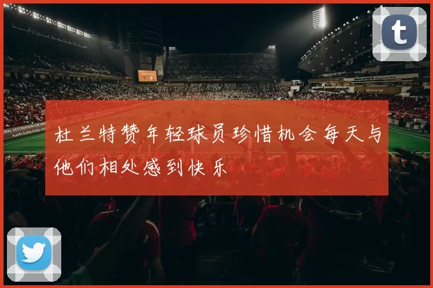 杜兰特赞年轻球员珍惜机会每天与他们相处感到快乐