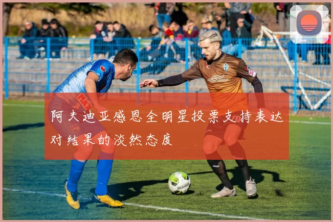阿夫迪亚感恩全明星投票支持表达对结果的淡然态度