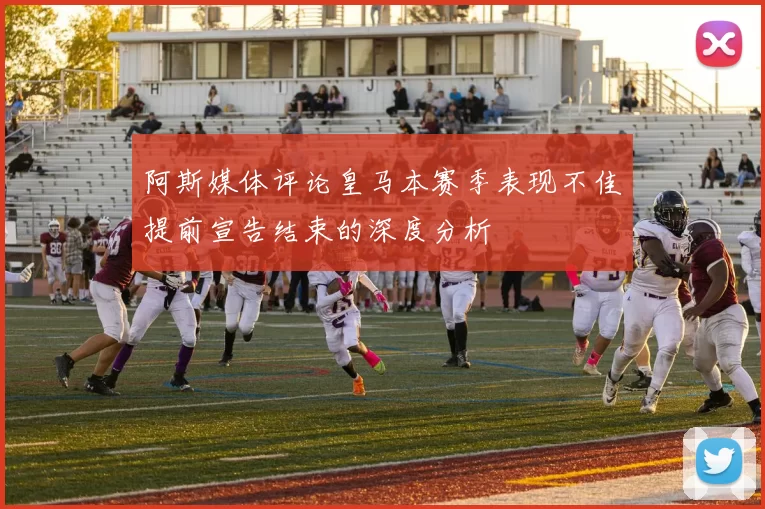 阿斯媒体评论皇马本赛季表现不佳提前宣告结束的深度分析