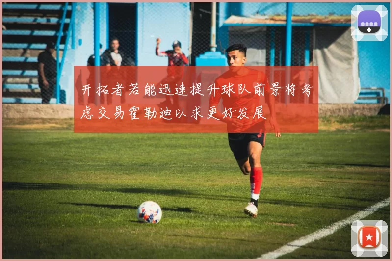 开拓者若能迅速提升球队前景将考虑交易霍勒迪以求更好发展