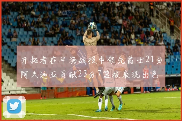 开拓者在半场战报中领先爵士21分阿夫迪亚贡献23分7篮板表现出色